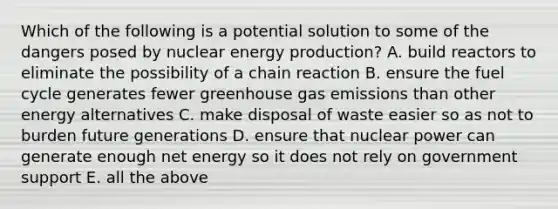 Which of the following is a potential solution to some of the dangers posed by nuclear energy production? A. build reactors to eliminate the possibility of a chain reaction B. ensure the fuel cycle generates fewer greenhouse gas emissions than other energy alternatives C. make disposal of waste easier so as not to burden future generations D. ensure that nuclear power can generate enough net energy so it does not rely on government support E. all the above