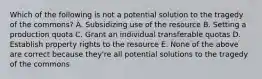 Which of the following is not a potential solution to the tragedy of the commons? A. Subsidizing use of the resource B. Setting a production quota C. Grant an individual transferable quotas D. Establish property rights to the resource E. None of the above are correct because they're all potential solutions to the tragedy of the commons