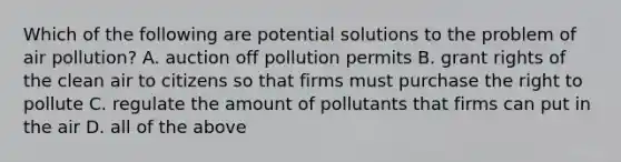 Which of the following are potential solutions to the problem of air pollution? A. auction off pollution permits B. grant rights of the clean air to citizens so that firms must purchase the right to pollute C. regulate the amount of pollutants that firms can put in the air D. all of the above