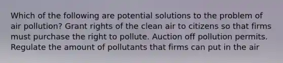 Which of the following are potential solutions to the problem of air pollution? Grant rights of the clean air to citizens so that firms must purchase the right to pollute. Auction off pollution permits. Regulate the amount of pollutants that firms can put in the air