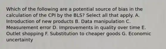 Which of the following are a potential source of bias in the calculation of the CPI by the BLS? Select all that apply. A. Introduction of new products B. Data manipulation C. Measurement error D. Improvements in quality over time E. Outlet shopping F. Substitution to cheaper goods G. Economic uncertainty