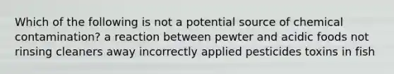 Which of the following is not a potential source of chemical contamination? a reaction between pewter and acidic foods not rinsing cleaners away incorrectly applied pesticides toxins in fish