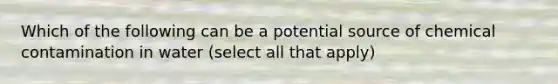 Which of the following can be a potential source of chemical contamination in water (select all that apply)