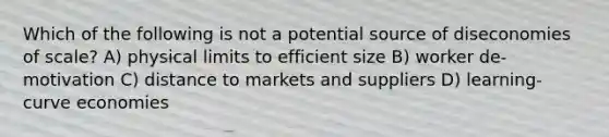 Which of the following is not a potential source of diseconomies of scale? A) physical limits to efficient size B) worker de-motivation C) distance to markets and suppliers D) learning-curve economies