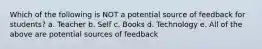 Which of the following is NOT a potential source of feedback for students? a. Teacher b. Self c. Books d. Technology e. All of the above are potential sources of feedback