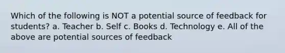 Which of the following is NOT a potential source of feedback for students? a. Teacher b. Self c. Books d. Technology e. All of the above are potential sources of feedback