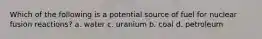 Which of the following is a potential source of fuel for nuclear fusion reactions? a. water c. uranium b. coal d. petroleum