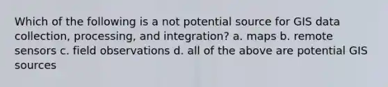 Which of the following is a not potential source for GIS data collection, processing, and integration? a. maps b. remote sensors c. field observations d. all of the above are potential GIS sources