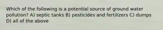 Which of the following is a potential source of ground water pollution? A) septic tanks B) pesticides and fertilizers C) dumps D) all of the above