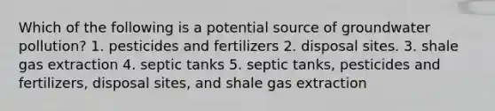 Which of the following is a potential source of <a href='https://www.questionai.com/knowledge/kvtuwvE3Ix-groundwater-pollution' class='anchor-knowledge'>groundwater pollution</a>? 1. pesticides and fertilizers 2. disposal sites. 3. shale gas extraction 4. septic tanks 5. septic tanks, pesticides and fertilizers, disposal sites, and shale gas extraction