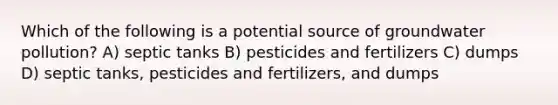 Which of the following is a potential source of groundwater pollution? A) septic tanks B) pesticides and fertilizers C) dumps D) septic tanks, pesticides and fertilizers, and dumps