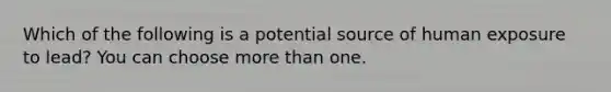 Which of the following is a potential source of human exposure to lead? You can choose more than one.