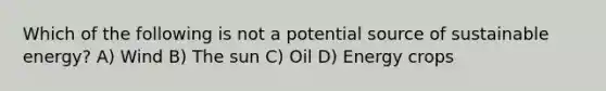 Which of the following is not a potential source of sustainable energy? A) Wind B) The sun C) Oil D) Energy crops