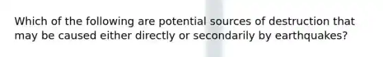 Which of the following are potential sources of destruction that may be caused either directly or secondarily by earthquakes?