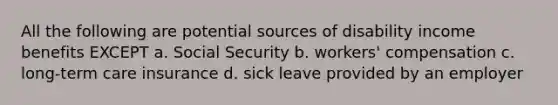 All the following are potential sources of disability income benefits EXCEPT a. Social Security b. workers' compensation c. long-term care insurance d. sick leave provided by an employer