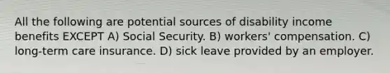 All the following are potential sources of disability income benefits EXCEPT A) Social Security. B) workers' compensation. C) long-term care insurance. D) sick leave provided by an employer.