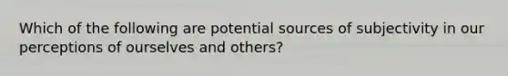 Which of the following are potential sources of subjectivity in our perceptions of ourselves and others?