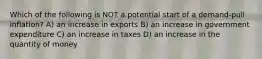 Which of the following is NOT a potential start of a demand-pull inflation? A) an increase in exports B) an increase in government expenditure C) an increase in taxes D) an increase in the quantity of money