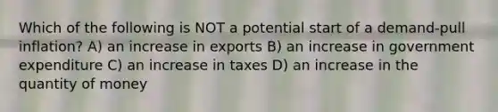 Which of the following is NOT a potential start of a demand-pull inflation? A) an increase in exports B) an increase in government expenditure C) an increase in taxes D) an increase in the quantity of money