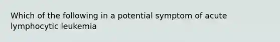 Which of the following in a potential symptom of acute lymphocytic leukemia