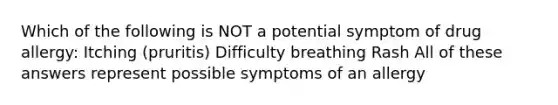 Which of the following is NOT a potential symptom of drug allergy: Itching (pruritis) Difficulty breathing Rash All of these answers represent possible symptoms of an allergy