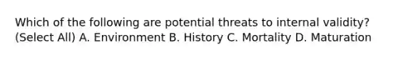 Which of the following are potential threats to internal validity? (Select All) A. Environment B. History C. Mortality D. Maturation