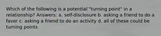 Which of the following is a potential "turning point" in a relationship? Answers: a. self-disclosure b. asking a friend to do a favor c. asking a friend to do an activity d. all of these could be turning points