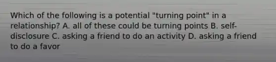 Which of the following is a potential "turning point" in a relationship? A. all of these could be turning points B. self-disclosure C. asking a friend to do an activity D. asking a friend to do a favor