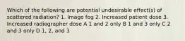 Which of the following are potential undesirable effect(s) of scattered radiation? 1. Image fog 2. Increased patient dose 3. Increased radiographer dose A 1 and 2 only B 1 and 3 only C 2 and 3 only D 1, 2, and 3