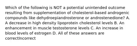 Which of the following is NOT a potential unintended outcome resulting from supplementation of cholesterol-based androgenic compounds like dehydroepiandrosterone or androstenedione? A. A decrease in high density lipoprotein cholesterol levels B. An enhancement in muscle testosterone levels C. An increase in blood levels of estrogen D. All of these answers are correctIncorrect