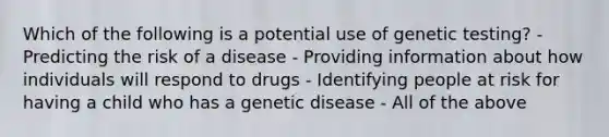 Which of the following is a potential use of genetic testing? - Predicting the risk of a disease - Providing information about how individuals will respond to drugs - Identifying people at risk for having a child who has a genetic disease - All of the above