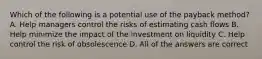 Which of the following is a potential use of the payback method? A. Help managers control the risks of estimating cash flows B. Help minimize the impact of the investment on liquidity C. Help control the risk of obsolescence D. All of the answers are correct