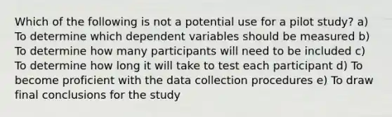 Which of the following is not a potential use for a pilot study? a) To determine which dependent variables should be measured b) To determine how many participants will need to be included c) To determine how long it will take to test each participant d) To become proficient with the data collection procedures e) To draw final conclusions for the study