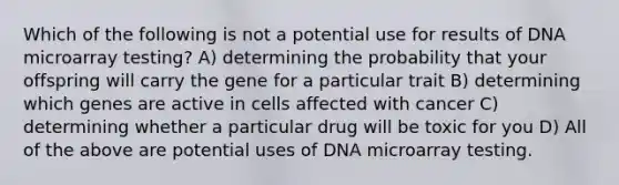 Which of the following is not a potential use for results of DNA microarray testing? A) determining the probability that your offspring will carry the gene for a particular trait B) determining which genes are active in cells affected with cancer C) determining whether a particular drug will be toxic for you D) All of the above are potential uses of DNA microarray testing.