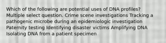 Which of the following are potential uses of DNA profiles? Multiple select question. Crime scene investigations Tracking a pathogenic microbe during an epidemiologic investigation Paternity testing Identifying disaster victims Amplifying DNA Isolating DNA from a patient specimen