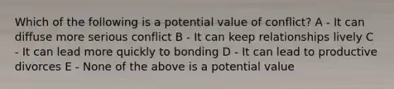 Which of the following is a potential value of conflict? A - It can diffuse more serious conflict B - It can keep relationships lively C - It can lead more quickly to bonding D - It can lead to productive divorces E - None of the above is a potential value