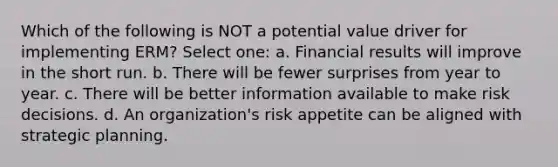 Which of the following is NOT a potential value driver for implementing ERM? Select one: a. Financial results will improve in the short run. b. There will be fewer surprises from year to year. c. There will be better information available to make risk decisions. d. An organization's risk appetite can be aligned with strategic planning.