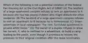 Which of the following is not a potential violation of the federal Fair Housing Act or the Civil Rights Act of 1866? (A) The landlord of a large apartment complex refuses to rent an apartment to A because she has two young children who might disturb the other residents. (B) The landlord of a large apartment complex refuses to rent an apartment to B because he is homosexual. (C) Green advertises in local newspaper: "For rent, furnished apartment in private white home." (D) The owner of a duplex refuses to allow her tenant, X, who is confined to a wheelchair, to build a ramp leading to the porch, even though X promises to restore the premises to their original condition after the lease terminates.