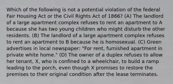 Which of the following is not a potential violation of the federal Fair Housing Act or the Civil Rights Act of 1866? (A) The landlord of a large apartment complex refuses to rent an apartment to A because she has two young children who might disturb the other residents. (B) The landlord of a large apartment complex refuses to rent an apartment to B because he is homosexual. (C) Green advertises in local newspaper: "For rent, furnished apartment in private white home." (D) The owner of a duplex refuses to allow her tenant, X, who is confined to a wheelchair, to build a ramp leading to the porch, even though X promises to restore the premises to their original condition after the lease terminates.