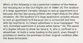 Which of the following is not a potential violation of the federal Fair Housing Act or the Civil Rights Act of 1866? (A) The landlord of a large apartment complex refuses to rent an apartment to A because she has two young children who might disturb the other residents. (B) The landlord of a large apartment complex refuses to rent an apartment to B because she is unmarried and lives with her boyfriend. (C) Green advertises in local newspaper: "For rent, furnished apartment in private white home." (D) The owner of a duplex refuses to allow her tenant, X, who is confined to a wheelchair, to build a ramp leading to the porch, even though X promises to restore the premises to their original condition after the lease terminates.