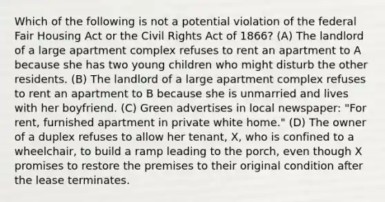 Which of the following is not a potential violation of the federal Fair Housing Act or the Civil Rights Act of 1866? (A) The landlord of a large apartment complex refuses to rent an apartment to A because she has two young children who might disturb the other residents. (B) The landlord of a large apartment complex refuses to rent an apartment to B because she is unmarried and lives with her boyfriend. (C) Green advertises in local newspaper: "For rent, furnished apartment in private white home." (D) The owner of a duplex refuses to allow her tenant, X, who is confined to a wheelchair, to build a ramp leading to the porch, even though X promises to restore the premises to their original condition after the lease terminates.