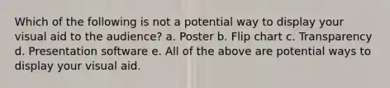 Which of the following is not a potential way to display your visual aid to the audience? a. Poster b. Flip chart c. Transparency d. Presentation software e. All of the above are potential ways to display your visual aid.