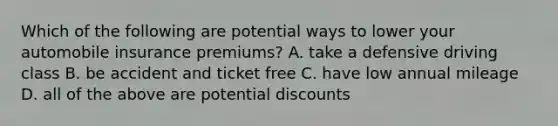 Which of the following are potential ways to lower your automobile insurance premiums? A. take a defensive driving class B. be accident and ticket free C. have low annual mileage D. all of the above are potential discounts