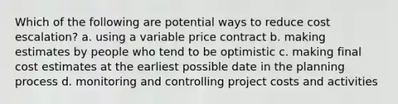 Which of the following are potential ways to reduce cost escalation? a. using a variable price contract b. making estimates by people who tend to be optimistic c. making final cost estimates at the earliest possible date in the planning process d. monitoring and controlling project costs and activities