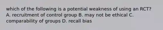 which of the following is a potential weakness of using an RCT? A. recruitment of control group B. may not be ethical C. comparability of groups D. recall bias