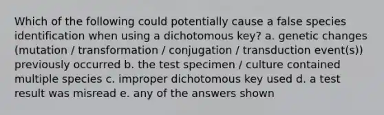 Which of the following could potentially cause a false species identification when using a dichotomous key? a. genetic changes (mutation / transformation / conjugation / transduction event(s)) previously occurred b. the test specimen / culture contained multiple species c. improper dichotomous key used d. a test result was misread e. any of the answers shown