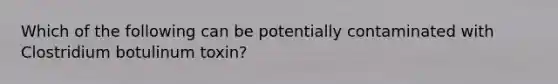 Which of the following can be potentially contaminated with Clostridium botulinum toxin?