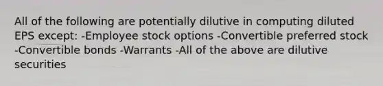 All of the following are potentially dilutive in computing diluted EPS except: -Employee stock options -Convertible preferred stock -Convertible bonds -Warrants -All of the above are dilutive securities