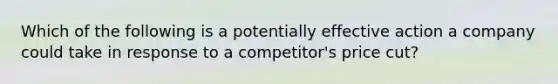 Which of the following is a potentially effective action a company could take in response to a​ competitor's price​ cut?