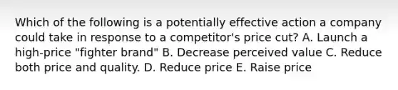 Which of the following is a potentially effective action a company could take in response to a​ competitor's price​ cut? A. Launch a​ high-price "fighter​ brand" B. Decrease perceived value C. Reduce both price and quality. D. Reduce price E. Raise price